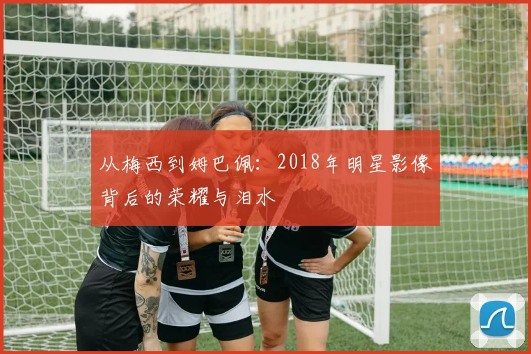 从梅西到姆巴佩：2018年明星影像背后的荣耀与泪水