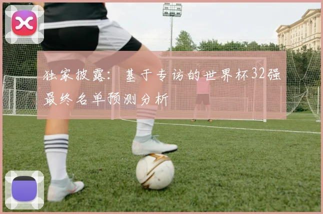 独家披露：基于专访的世界杯32强最终名单预测分析