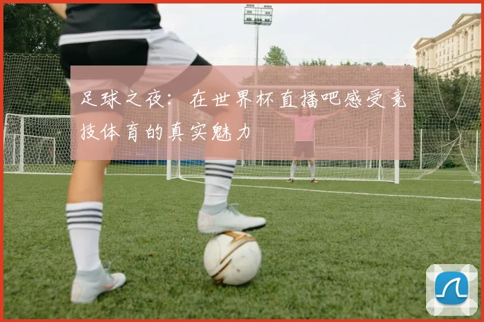 足球之夜：在世界杯直播吧感受竞技体育的真实魅力