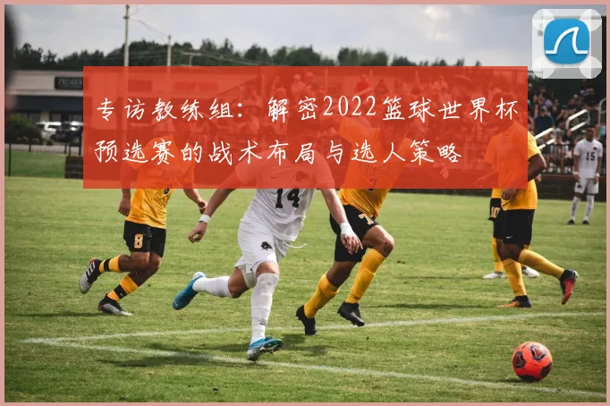 专访教练组：解密2022篮球世界杯预选赛的战术布局与选人策略