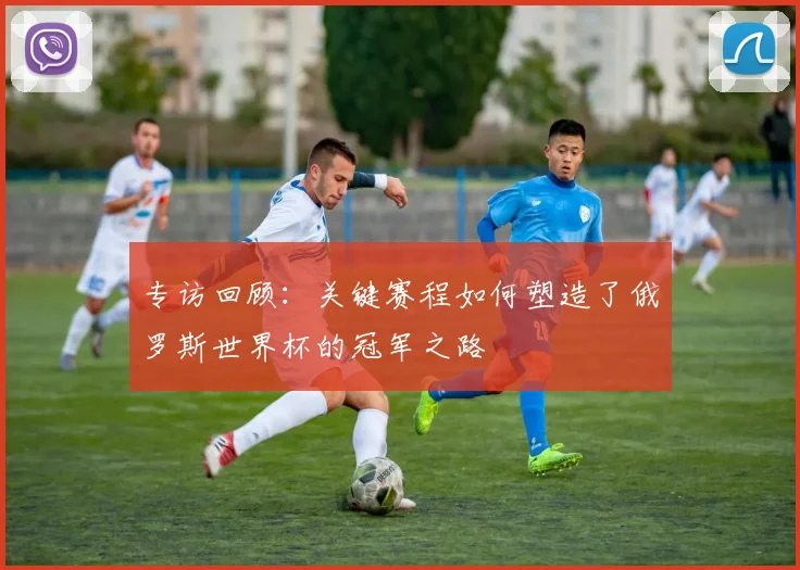 专访回顾：关键赛程如何塑造了俄罗斯世界杯的冠军之路